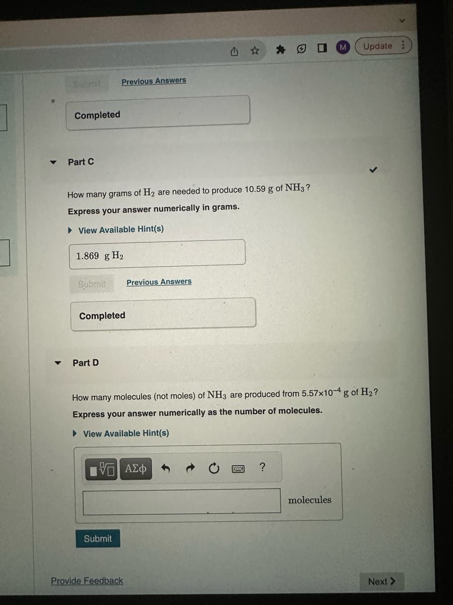 Completed
Part C
How many grams of H₂ are needed to produce 10.59 g of NH3?
Express your answer numerically in grams.
► View Available Hint(s)
1.869 g H₂
Submit
Previous Answers
Completed
Part D
Submit
Previous Answers
[5] ΑΣΦ
1
How many molecules (not moles) of NH3 are produced from 5.57x10-4 g of H₂?
Express your answer numerically as the number of molecules.
► View Available Hint(s)
Provide Feedback
?
M Update:
molecules
Next >