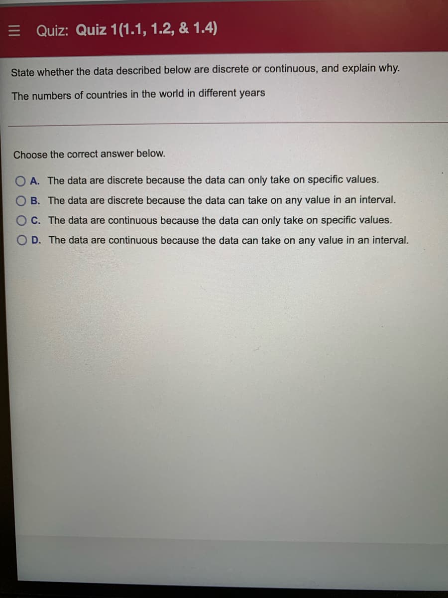 E Quiz: Quiz 1(1.1, 1.2, & 1.4)
State whether the data described below are discrete or continuous, and explain why.
The numbers of countries in the world in different years
Choose the correct answer below.
A. The data are discrete because the data can only take on specific values.
B. The data are discrete because the data can take on any value in an interval.
OC. The data are continuous because the data can only take on specific values.
O D. The data are continuous because the data can take on any value in an interval.
