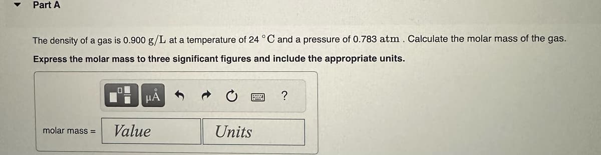 Part A
The density of a gas is 0.900 g/L at a temperature of 24 °C and a pressure of 0.783 atm. Calculate the molar mass of the gas.
Express the molar mass to three significant figures and include the appropriate units.
molar mass=
0
μA
Value
Units
?