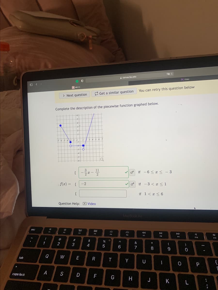 canvasfau.edu
M Video
You can retry this question below
> Next question
2 Get a similar question
Complete the description of the piecewise function graphed below.
3
{
V o if - 6 < ¤ < - 3
f(z) = {
-2
o if -3 < æ < 1
if 1< a < 6
Question Help: D Video
MacBookAi
esc
99
DD
F6
F9
F10
11
23
2
3
4
6
7
9
Q
W
E
tab
R
Y
U
|
P
caps lock
A
S
D
G
H
K
