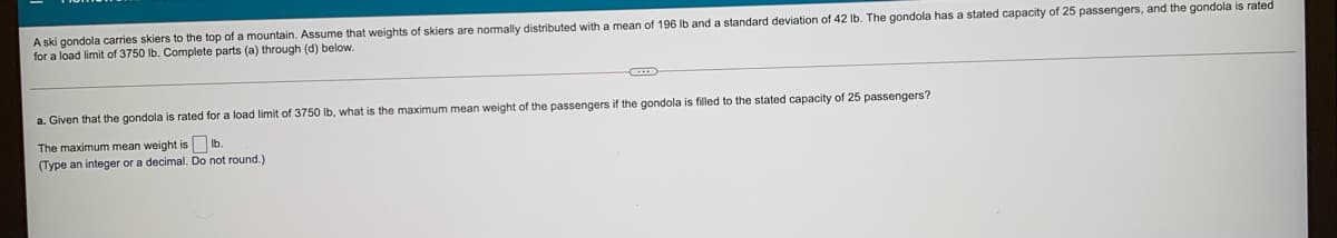A ski gondola carries skiers to the top of a mountain. Assume that weights of skiers are normally distributed with a mean of 196 Ib and a standard deviation of 42 Ib. The gondola has a stated capacity of 25 passengers, and the gondola is rated
for a load limit of 3750 lb. Complete parts (a) through (d) below.
a. Given that the gondola
rated for a load limit of 3750 Ib, what is the maximum mean weight of the passengers if the gondola is filled to the stated capacity of 25 passengers?
The maximum mean weight is
(Type an integer or a decimal. Do not round.)
