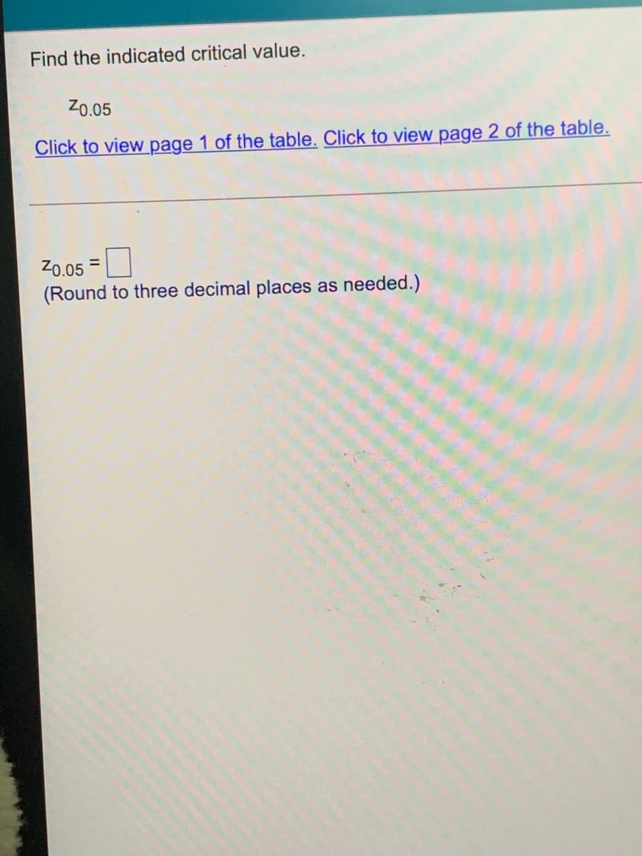 Find the indicated critical value.
Z0.05
Click to view page 1 of the table. Click to view page 2 of the table.
Z0.05 =
(Round to three decimal places as needed.)
