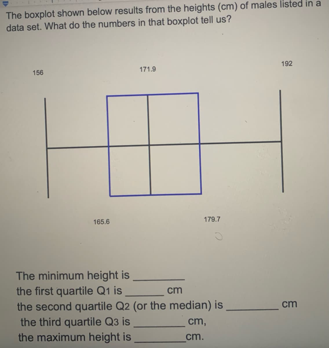 The boxplot shown below results from the heights (cm) of males listed in a
data set. What do the numbers in that boxplot tell us?
192
171.9
156
165.6
179.7
The minimum height is
the first quartile Q1 is
the second quartile Q2 (or the median) is
cm
cm
the third quartile Q3 is
the maximum height is
cm,
cm.
