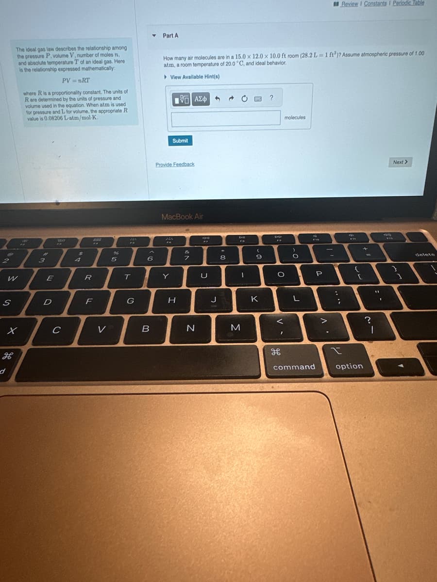 2
S
W
The ideal gas law describes the relationship among
the pressure P, volume V, number of moles n,
and absolute temperature T of an ideal gas. Here
is the relationship expressed mathematically:
PV = nRT
x
H
d
where R is a proportionality constant. The units of
R are determined by the units of pressure and
volume used in the equation. When atm is used
for pressure and L for volume, the appropriate R
value is 0.08206 L-atm/mol K.
#
3
E
D
So
C
$
4
R
888
FA
F
V
%
5
T
G
Y
6
B
Part A
How many air molecules are in a 15.0 x 12.0 x 10.0 ft room (28.2 L=1 ft³)? Assume atmospheric pressure of 1.00
atm, a room temperature of 20.0 °C, and ideal behavior.
View Available Hint(s)
Provide Feedback
m
FA
[5] ΑΣΦ 1
Submit
MacBook Air
Y
H
&
7
N
U
J
8
O
bil
1
M
9
K
?
DO
FY
O
<
molecules
дв
>
O
L
F10
command
P
20
.
-
;
Review I Constants I Periodic Table
I
m
{
{
[
option
+
=
11
?
I
I
0
w
Next >
1
delete