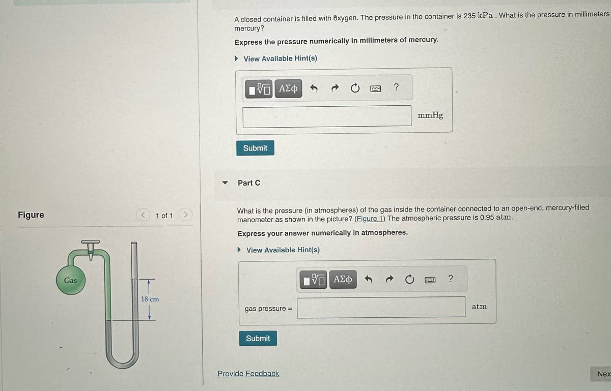 Figure
1 of 1
Gas
18 cm
V
▼
A closed container is filled with 8xygen. The pressure in the container is 235 kPa. What is the pressure in millimeters
mercury?
Express the pressure numerically in millimeters of mercury.
► View Available Hint(s)
195| ΑΣΦ
Submit
Part C
gas pressure =
Submit
What is the pressure (in atmospheres) of the gas inside the container connected to an open-end, mercury-filled
manometer as shown in the picture? (Figure 1) The atmospheric pressure is 0.95 atm.
Express your answer numerically in atmospheres.
► View Available Hint(s)
Provide Feedback
www
15. ΑΣΦ
?
mmHg
PA
?
atm
Nex