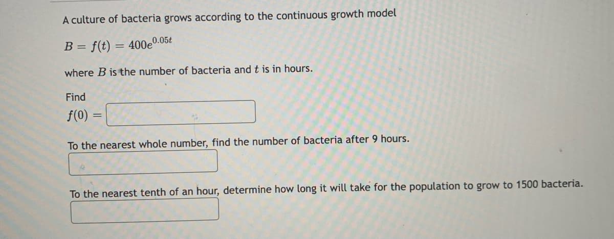 A culture of bacteria grows according to the continuous growth model
B =
= f(t) = 400e0.05t
where B is the number of bacteria andt is in hours.
Find
f(0)
To the nearest whole number, find the number of bacteria after 9 hours.
To the nearest tenth of an hour, determine how long it will take for the population to grow to 1500 bacteria.
