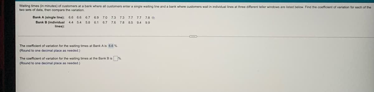 Waiting times (in minutes) of customers at a bank where all customers enter a single waiting line and a bank where customers wait in individual lines
two sets of data, then compare the variation.
three different teller windows are listed below. Find the coefficient of variation for each of the
Bank A (single line):
6.6 6.6 6.7 6.9
7.0
7.3
7.3
7.7
7.7
7.8 O
Bank B (individual 4.4 5.4 5.8 6.1
lines):
6.7
7.6
7.8 8.5
9.4
9.9
The coefficient of variation for the waiting times at Bank A is 6.6 %.
(Round
o one decimal place as needed.)
The coefficient of variation for the waiting times at the Bank B is %.
(Round to one decimal place as needed.)
