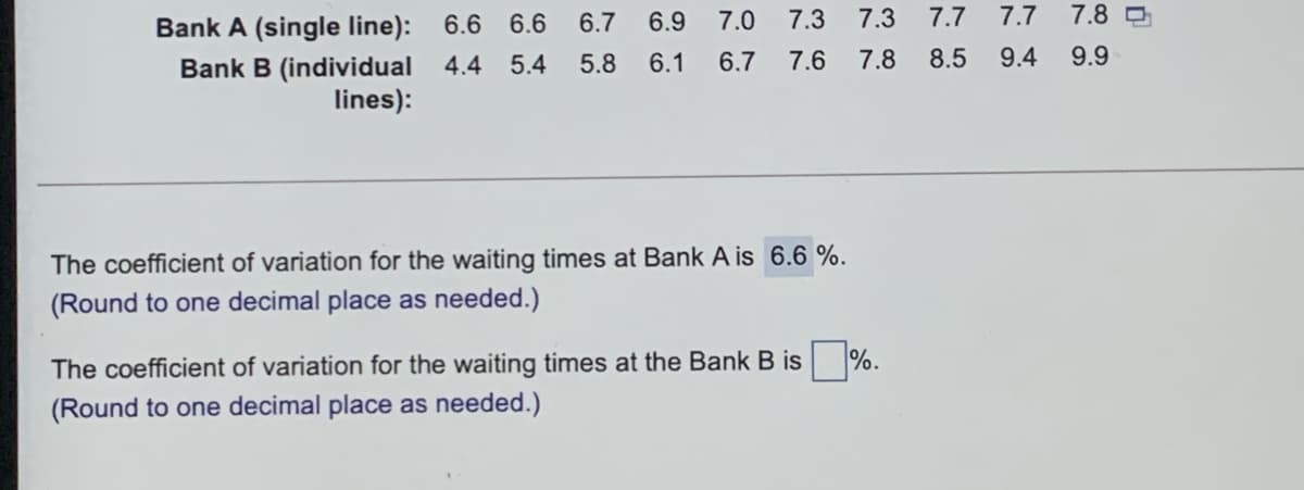 Bank A (single line): 6.6 6.6 6.7 6.9
7.0
7.3
7.3
7.7
7.7
7.8 D
Bank B (individual 4.4
lines):
5.4
5.8 6.1
6.7
7.6
7.8
8.5
9.4 9.9
The coefficient of variation for the waiting times at Bank A is 6.6 %.
(Round to one decimal place as needed.)
The coefficient of variation for the waiting times at the Bank B is %.
(Round to one decimal place as needed.)
Nの
