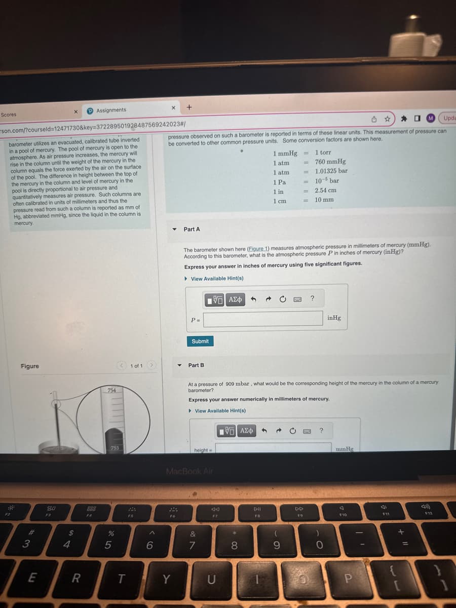 Scores
38²
Figure
3
son.com/?courseld=12471730&key=372289501928487569242023#/
barometer utilizes an evacuated, calibrated tube inverted
in a pool of mercury. The pool of mercury is open to the
atmosphere. As air pressure increases, the mercury will
rise in the column until the weight of the mercury in the
column equals the force exerted by the air on the surface
of the pool. The difference in height between the top of
the mercury in the column and level of mercury in the
pool is directly proportional to air pressure and
quantitatively measures air pressure. Such columns are
often calibrated in units of millimeters and thus the
pressure read from such a column is reported as mm of
Hg, abbreviated mmHg, since the liquid in the column is
mercury.
E
20
F3
X
$
4
Assignments
R
888
F4
754
753
%
стар
5
< 1 of 1
T
22
F5
>
^
X +
6
MUpda
pressure observed on such a barometer is reported in terms of these linear units. This measurement of pressure can
be converted to other common pressure units. Some conversion factors are shown here.
▼
F6
▼
Y
Part A
P =
Submit
Part B
[75] ΑΣΦ
MacBook Air
height=
&
7
The barometer shown here (Figure 1) measures atmospheric pressure in millimeters of mercury (mmHg).
According to this barometer, what is the atmospheric pressure P in inches of mercury (inHg)?
Express your answer in inches of mercury using five significant figures.
▸ View Available Hint(s)
F7
U
[ΨΕΙ ΑΣΦ
*
8
1 mmHg
1 atm
DII
FB
1 atm
1 Pa
1 in
1 cm
Supp
At a pressure of 909 mbar, what would be the corresponding height of the mercury in the column of a mercury
barometer?
Express your answer numerically in millimeters of mercury.
► View Available Hint(s)
C
=
1 → C
=
(
9
=
=
=
1 torr
760 mmHg
1.01325 bar
10-5 bar
2.54 cm
10 mm
F9
0
?
?
)
inHg
0
mmHg
F10
P
(
F11
{
+
[
=
F12