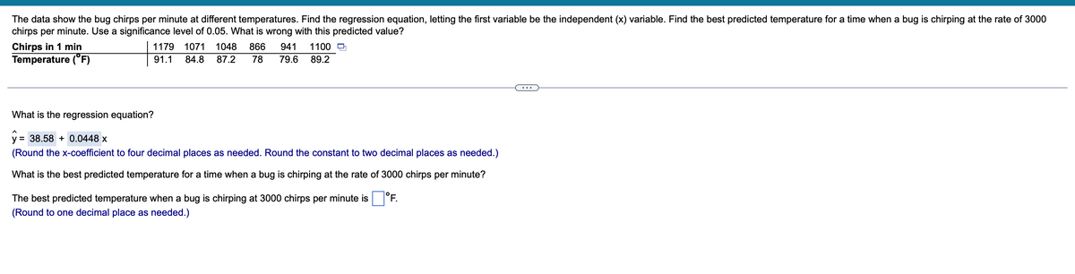 The data show the bug chirps per minute at different temperatures. Find the regression equation, letting the first variable be the independent (x) variable. Find the best predicted temperature for a time when a bug is chirping at the rate of 3000
chirps per minute. Use a significance level of 0.05. What is wrong with this predicted value?
Chirps in 1 min
Temperature (°F)
1179
1071
1048
866
941
1100 O
91.1
84.8
87.2
78
79.6
89.2
...
What is the regression equation?
y = 38.58 + 0.0448 x
%3D
(Round the x-coefficient to four decimal places as needed. Round the constant to two decimal places as needed.)
What is the best predicted temperature for a time when a bug is chirping at the rate of 3000 chirps per minute?
The best predicted temperature when a bug is chirping at 3000 chirps per minute is
|°F.
(Round to one decimal place as needed.)
