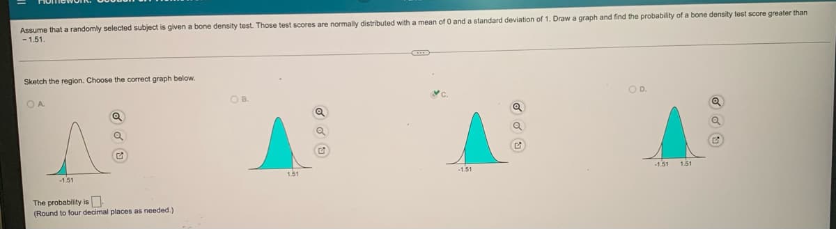 given
bone density test. Those test scores are normally distributed with a mean of 0 and a standard deviation of 1. Draw a graph and find the probability of a bone density test score greater than
Assume that a randomly selected subject
- 1.51.
Sketch the region. Choose the correct graph below.
OA.
OB.
OD.
-1.51
-1.51
1.51
-1.51
1.51
The probability is
(Round to four decimal places as needed.)
