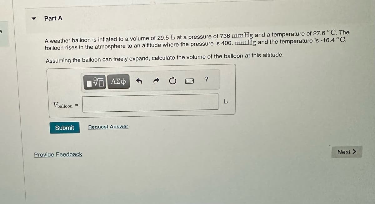 e
Part A
A weather balloon is inflated to a volume of 29.5 L at a pressure of 736 mmHg and a temperature of 27.6 °C. The
balloon rises in the atmosphere to an altitude where the pressure is 400. mmHg and the temperature is -16.4 °C.
Assuming the balloon can freely expand, calculate the volume of the balloon at this altitude.
Vballoon =
Submit
Provide Feedback
[5] ΑΣΦ
Request Answer
SZZZA
?
L
Next >