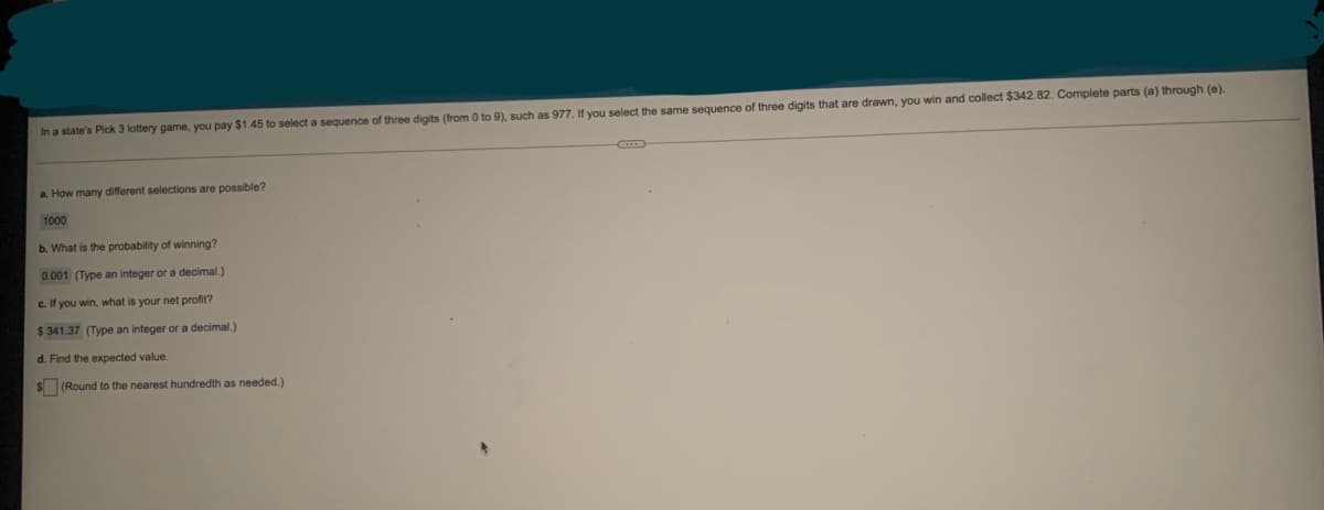 In a state's Pick 3 lottery game, you pay $1.45 to select a sequence of three digits (from 0 to 9), such as 977. If you select the same sequence of three digits that are drawn, you win and collect $342.82. Complete parts (a) through (e)
a. How many different selections are possible?
1000
b. What is the probability of winning?
0.001 (Type an integer or a decimal.)
c. If you win, what is your net profit?
$ 341.37 (Type an integer or a decimal.)
d. Find the expected value.
$ (Round to the nearest hundredth as needed.)
