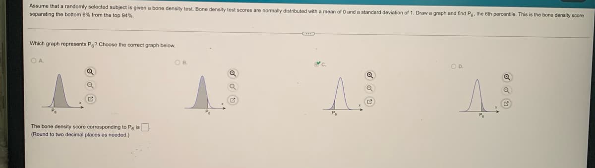 Assume that a randomly selected subject is given a bone density test. Bone density test scores are normally distributed with a mean of 0 and a standard deviation of 1. Draw a graph and find Pg, the 6th percentile. This is the bone density score
separating the bottom 6% from the top 94%.
Which graph represents Pe? Choose the correct graph below.
O A.
OB.
OP.
The bone density score corresponding to Pe is.
(Round to two decimal places as needed.)
