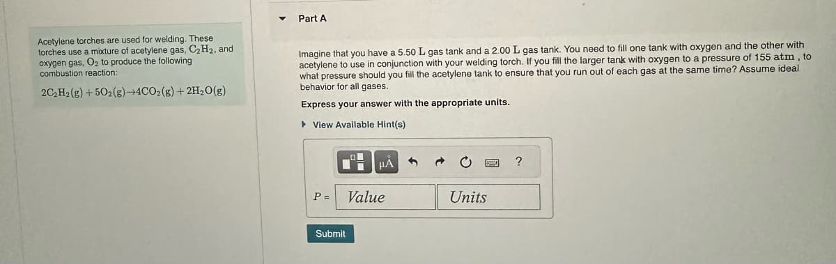 Acetylene torches are used for welding. These
torches use a mixture of acetylene gas, C₂H₂, and
oxygen gas, O₂ to produce the following
combustion reaction:
2C₂ H2(g) +502(g) →4CO2(g) + 2H₂O(g)
Part A
Imagine that you have a 5.50 L gas tank and a 2.00 L gas tank. You need to fill one tank with oxygen and the other with
acetylene to use in conjunction with your welding torch. If you fill the larger tank with oxygen to a pressure of 155 atm, to
what pressure should you fill the acetylene tank to ensure that you run out of each gas at the same time? Assume ideal
behavior for all gases.
Express your answer with the appropriate units.
► View Available Hint(s)
P =
Submit
μA
Value
Units
?