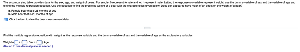 The accompanying table provides data for the sex, age, and weight of bears. For sex, let 0 represent female and let 1 represent male. Letting the response (y) variable represent weight, use the dummy variable of sex and the variable of age and
to find the multiple regression equation. Use the equation to find the predicted weight of a bear with the characteristics given below. Does sex appear to have much of an effect on the weight of a bear?
a. Female bear that is 25 months of age
b. Male bear that is 25 months of age
Click the icon to view the bear measurement data.
Find the multiple regression equation with weight as the response variable and the dummy variable of sex and the variable of age as the explanatory variables.
Weight =+ (O Sex+ (O Age
%3D
(Round to one decimal place as needed.)
