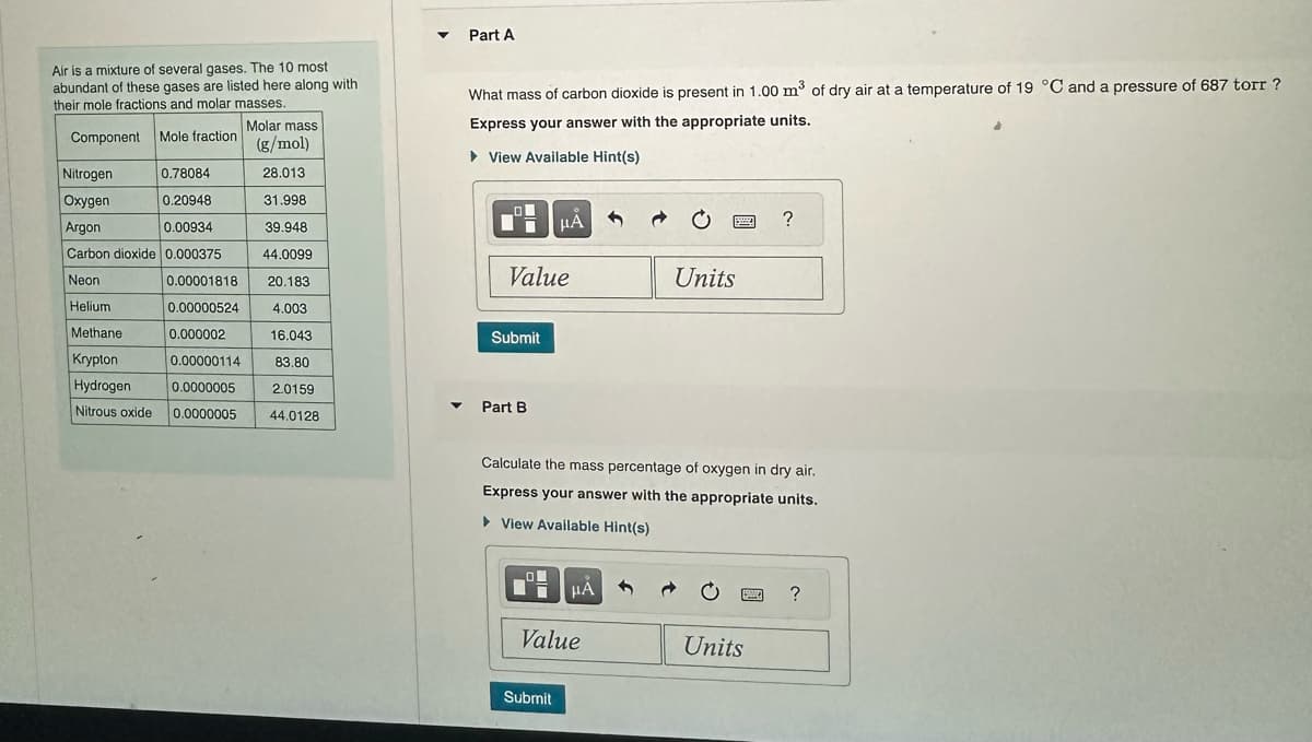 Air is a mixture of several gases. The 10 most
abundant of these gases are listed here along with
their mole fractions and molar masses.
Molar mass
Component Mole fraction
(g/mol)
28.013
31.998
39.948
44.0099
20.183
4.003
16.043
83.80
2.0159
Nitrogen
0.78084
Oxygen
0.20948
Argon
0.00934
Carbon dioxide 0.000375
Neon
0.00001818
Helium
0.00000524
Methane
0.000002
0.00000114
Krypton
Hydrogen
0.0000005
Nitrous oxide
0.0000005
44.0128
Part A
What mass of carbon dioxide is present in 1.00 m³ of dry air at a temperature of 19 °C and a pressure of 687 torr?
Express your answer with the appropriate units.
▸ View Available Hint(s)
0
Value
Submit
Part B
μᾶ
O
Submit
μÀ
Value
3
Calculate the mass percentage of oxygen in dry air.
Express your answer with the appropriate units.
▸ View Available Hint(s)
B
Units
?
Units
?