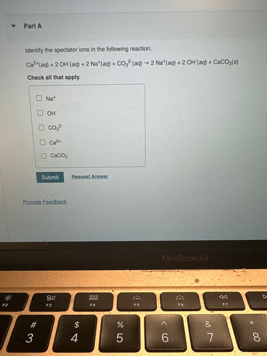 F2
▼
Part A
Identify the spectator ions in the following reaction.
Ca2+ (aq) + 2 OH (aq) + 2 Na+ (aq) + CO32-(aq) → 2 Nat(aq) + 2 OH (aq) + CaCO3(s)
Check all that apply.
ONa+
# 3
3
U
0
OH
CO3²-
Ca²+
CaCO3
Provide Feedback
Submit Request Answer
80
F3
$
4
000
000
F4
675
%
F5
MacBook Air
<CO
A
6
F6
&
7
A0
F7
8