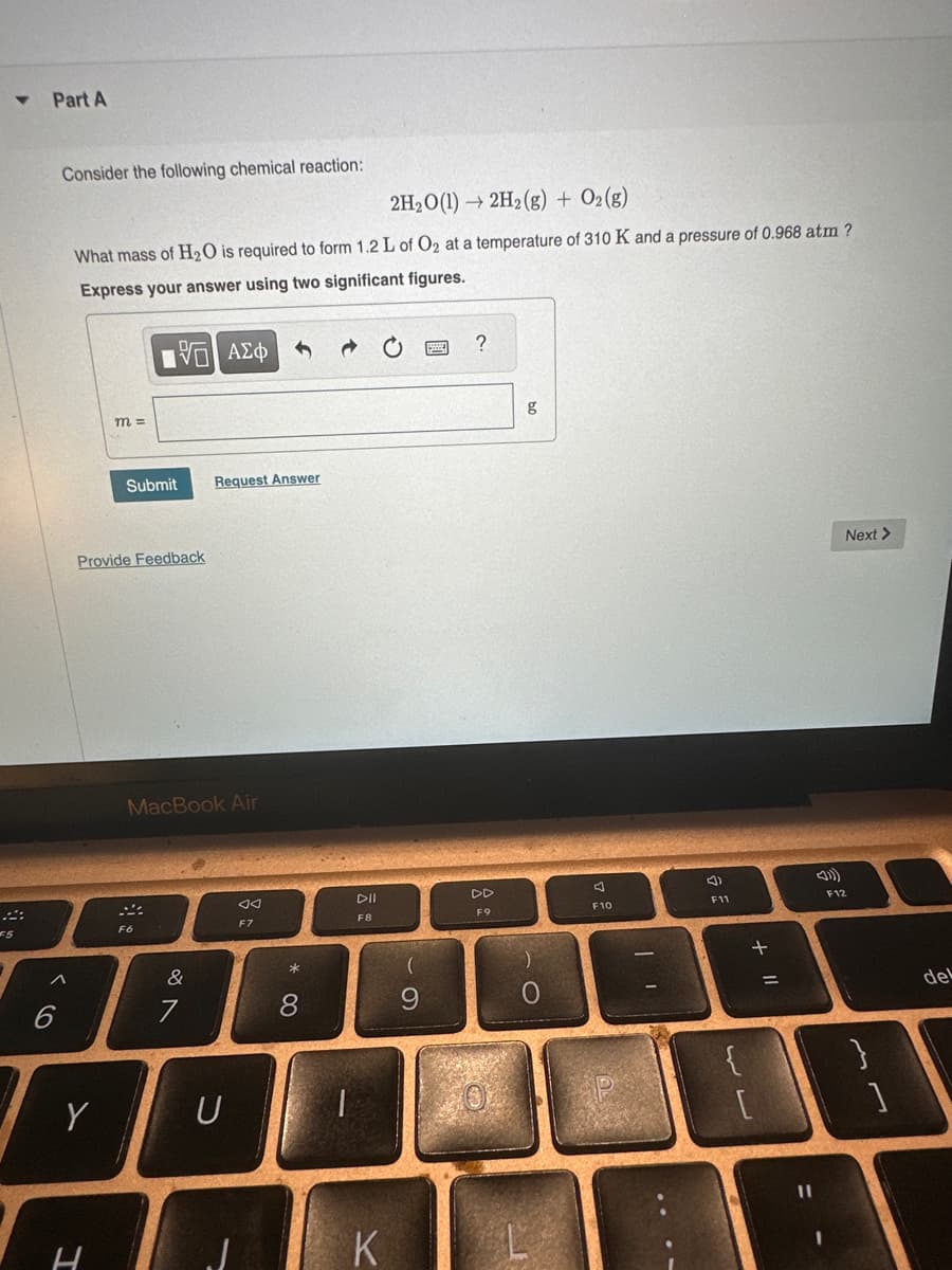 ▼
F5
Part A
Consider the following chemical reaction:
^
6
2H₂O(1)→ 2H₂(g) + O2(g)
What mass of H₂O is required to form 1.2 L of O₂ at a temperature of 310 K and a pressure of 0.968 atm?
Express your answer using two significant figures.
15| ΑΣΦ
Y
m =
Provide Feedback
H
Submit
MacBook Air
F6
&
Request Answer
7
U
F7
* 00
8
2222
DII
F8
K
(
9
?
DD
F9
g
L
A
F10
F11
لالها
+ 11
-
Next >
F12
del