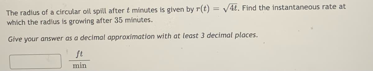 The radius of a circular oil spill after t minutes is given by r(t) = v4t. Find the instantaneous rate at
which the radius is growing after 35 minutes.
Give your answer as a decimal approximation with at least 3 decimal places.
ft
min
