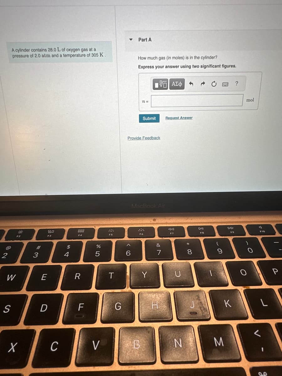 L
@
A cylinder contains 28.0 L of oxygen gas at a
pressure of 2.0 atm and a temperature of 305 K.
2
W
S
F2
X
#3
E
20
F3
D
C
$
4
888
F4
R
LL
%
5
V
F5
T
G
Part A
^
6
How much gas (in moles) is in the cylinder?
Express your answer using two significant figures.
Provide Feedback
Submit
17| ΑΣΦ 5
F6
MacBook Air
Y
B
&
7
H
Request Answer
20
F7
C''S
U
N
* 00
8
CONSE
DII
FB
(
9
DD
K
M
?
mol
)
O
0
V
F10
J
ܩܘ
I'
P