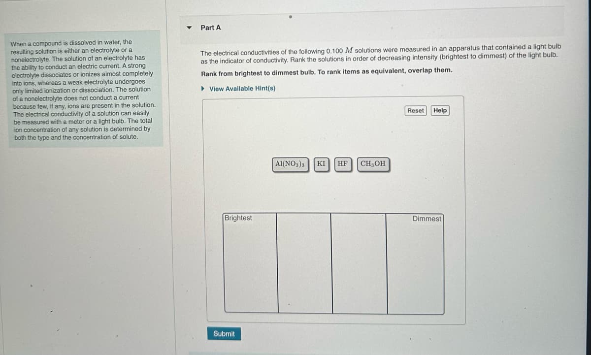 When a compound is dissolved in water, the
resulting solution is either an electrolyte or a
nonelectrolyte. The solution of an electrolyte has
the ability to conduct an electric current. A strong
electrolyte dissociates or ionizes almost completely
into ions, whereas a weak electrolyte undergoes
only limited ionization or dissociation. The solution
of a nonelectrolyte does not conduct a current
because few, if any, ions are present in the solution.
The electrical conductivity of a solution can easily
be measured with a meter or a light bulb. The total
ion concentration of any solution is determined by
both the type and the concentration of solute.
Part A
The electrical conductivities of the following 0.100 M solutions were measured in an apparatus that contained a light bulb
as the indicator of conductivity. Rank the solutions in order of decreasing intensity (brightest to dimmest) of the light bulb.
Rank from brightest to dimmest bulb. To rank items as equivalent, overlap them.
► View Available Hint(s)
Brightest
Submit
Al(NO3)3 KI HF CH3OH
Reset
Help
Dimmest