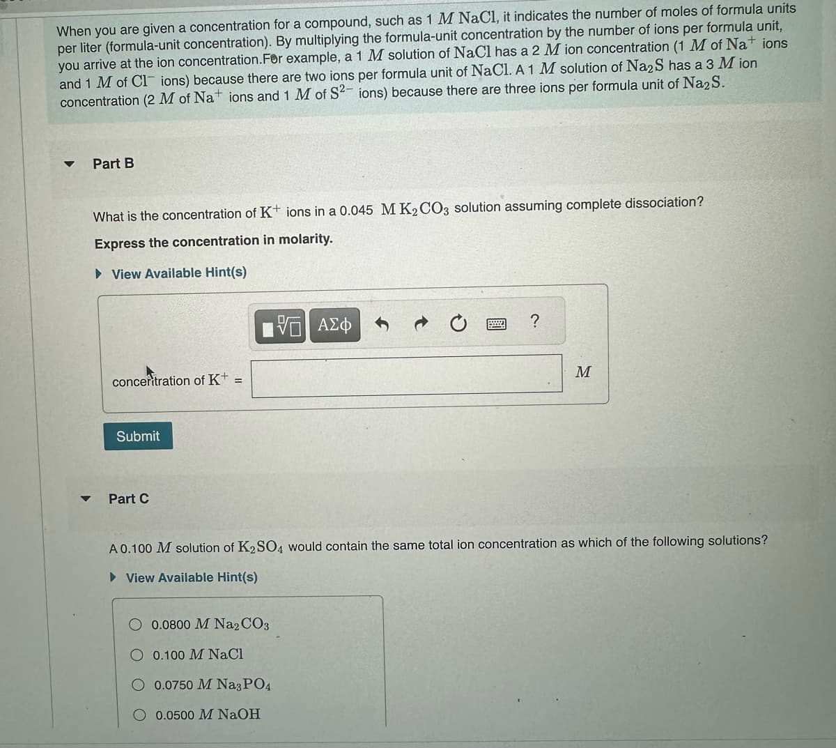 When you are given a concentration for a compound, such as 1 M NaCl, it indicates the number of moles of formula units
per liter (formula-unit concentration). By multiplying the formula-unit concentration by the number of ions per formula unit,
you arrive at the ion concentration. For example, a 1 M solution of NaCl has a 2 M ion concentration (1 M of Nations
and 1 M of Clions) because there are two ions per formula unit of NaCl. A 1 M solution of Na2S has a 3 M ion
concentration (2 M of Nations and 1 M of S2- ions) because there are three ions per formula unit of Na2S.
Part B
What is the concentration of K+ ions in a 0.045 M K2CO3 solution assuming complete dissociation?
Express the concentration in molarity.
View Available Hint(s)
▼
concentration of K+ =
Submit
Part C
—| ΑΣΦ
0.0800 M Na2CO3
0.100 M NaCl
O 0.0750 M Na3PO4
0.0500 M NaOH
?
M
A 0.100 M solution of K₂SO4 would contain the same total ion concentration as which of the following solutions?
► View Available Hint(s)