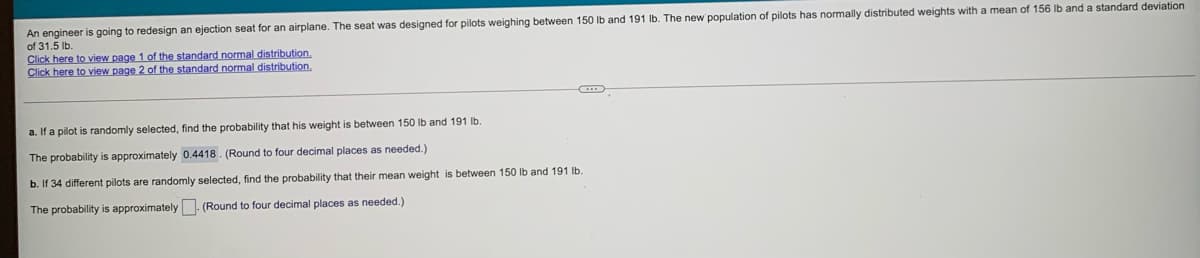 An engineer is going
of 31.5 lb.
o redesign an ejection seat for an airplane. The seat was designed for pilots weighing between 150 lb and 191 Ib. The new population of pilots has normally distributed weights with a mean of 156 Ib and a standard deviation
Click here to view page 1 of the standard normal distribution.
Click here to view page 2 of the standard normal distribution.
a. If a pilot is randomly selected, find the probability that his weight is between 150 lb and 191 lb.
The probability is approximately 0.4418. (Round to four decimal places as needed.)
b. If 34 different pilots are randomly selected, find the probability that their mean weight is between 150 Ib and 191 lb.
The probability is approximately (Round to four decimal places as needed.)
