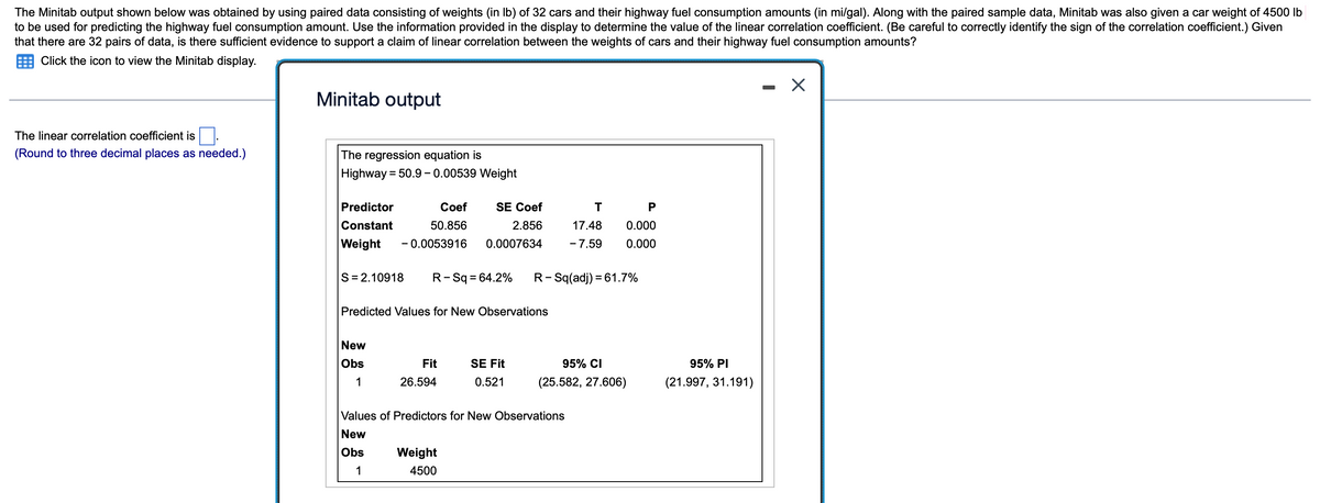 The Minitab output shown below was obtained by using paired data consisting of weights (in Ib) of 32 cars and their highway fuel consumption amounts (in mi/gal). Along with the paired sample data, Minitab was also given a car weight of 4500 lb
to be used for predicting the highway fuel consumption amount. Use the information provided in the display to determine the value of the linear correlation coefficient. (Be careful to correctly identify the sign of the correlation coefficient.) Given
that there are 32 pairs of data, is there sufficient evidence to support a claim of linear correlation between the weights of cars and their highway fuel consumption amounts?
Click the icon to view the Minitab display.
Minitab output
The linear correlation coefficient is
(Round to three decimal places as needed.)
The regression equation is
Highway = 50.9- 0.00539 Weight
Predictor
Сoef
SE Coef
P
Constant
50.856
2.856
17.48
0.000
Weight
- 0.0053916
0.0007634
- 7.59
0.000
S= 2.10918
R-Sq = 64.2%
R- Sq(adj) = 61.7%
Predicted Values for New Observations
New
Obs
Fit
SE Fit
95% CI
95% PI
1
26.594
0.521
(25.582, 27.606)
(21.997, 31.191)
Values of Predictors for New Observations
New
Obs
Weight
1
4500
