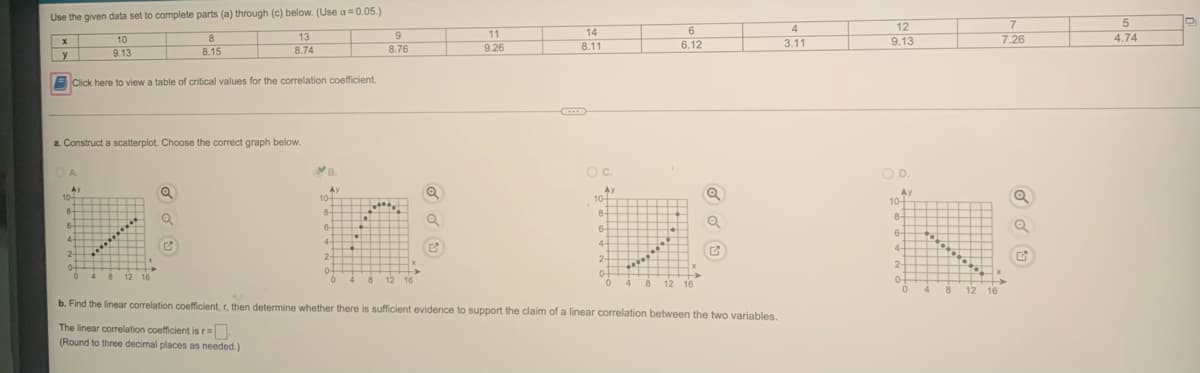 Use the given data set to complete parts (a) through (c) below. (Use a=0.05.)
12
7
9
11
14
6.
7.26
4.74
10
8
13
6.12
9.13
8.74
8.76
9.26
8.11
3.11
y
9.13
8.15
Click here to view a table of critical values for the correlation coefficient.
....
a. Construct a scatterplot. Choose the correct graph below.
B.
Oc.
OD.
A.
AY
10-
Ay
10-
Ay
10-
Ay
10-
8-
8-
8-
8-
6-
6
6-
6-
4-
4-
4-
4-
2-
2-
2-
2-
0-
4 8
4
8 12 16
12 16
0-
04
8.
12 16
4
12
16
b. Find the linear correlation coefficient, r, then determine whether there is sufficient evidence to support the claim of a linear correlation between the two variables.
The linear correlation coefficient is r=.
(Round to three decimal places as needed.)
