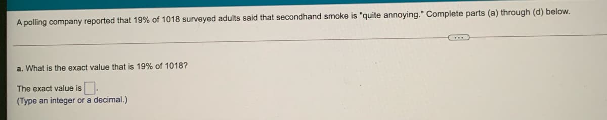 A polling company reported that 19% of 1018 surveyed adults said that secondhand smoke is "quite annoying." Complete parts (a) through (d) below.
a. What is the exact value that is 19% of 1018?
The exact value is.
(Type an integer or a decimal.)
