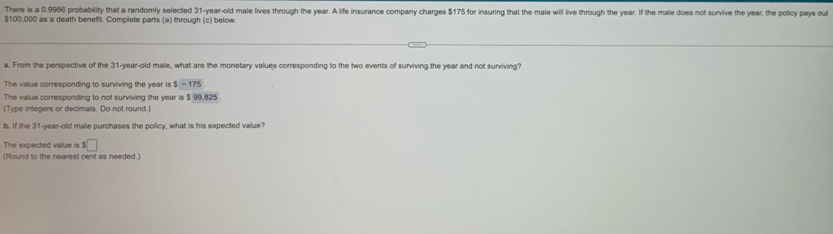 There is a 0.9986 probability that a randomly selected 31-year-old male lives through the year. A life insurance company charges $175 for insuring that the male will live through the year. If the male does not survive the year, the policy pays out
$100,000 as a death benefit. Complete parts (a) through (c) below.
a. From the perspective of the 31-year-old male, what are the monetary values corresponding to the two events of surviving.the year and not surviving?
The value corresponding to surviving the year is $ - 175
The value corresponding to not surviving the year is $ 99,825
(Type integers or decimals. Do not round.)
b. If the 31-year-old male purchases the policy, what is his expected value?
The expected value is $.
(Round to the nearest cent as needed.)
