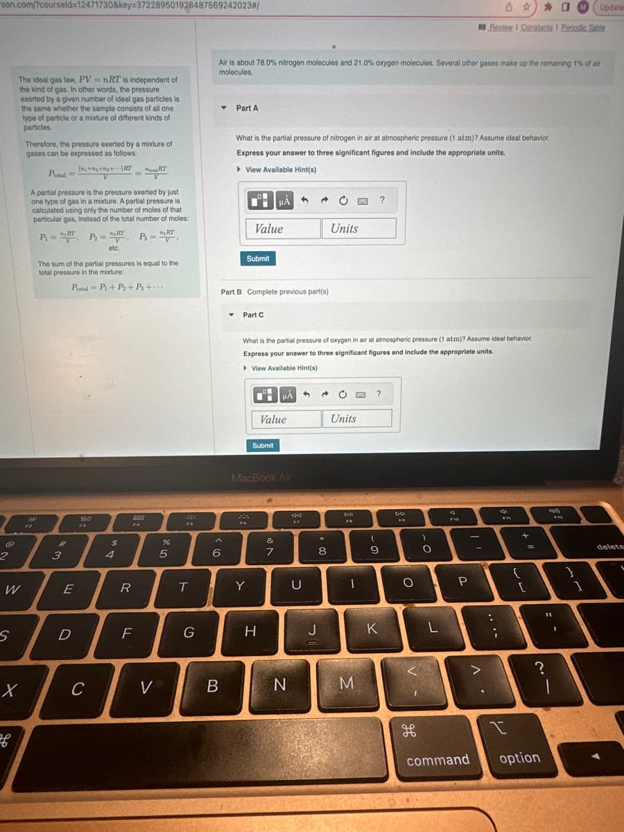 son.com/?courseld=12471730&key=372289501928487569242023#/
@
2
W
S
The ideal gas law, PV = nRT is independent of
the kind of gas. In other words, the pressure
exerted by a given number of ideal gas particles is
the same whether the sample consists of all one
type of particle or a mixture of different kinds of
particles.
X
f
Therefore, the pressure exerted by a mixture of
gases can be expressed as follows:
R
Ptotal ==
A partial pressure is the pressure exerted by just
one type of gas in a mixture. A partial pressure is
calculated using only the number of moles of that
particular gas, instead of the total number of moles:
n, RT
P₂ = , P₁=²,
n, RT
etc.
F2
P₁ =
n, RT
#m
موجود
The sum of the partial pressures is equal to the
total pressure in the mixture:
3
(n+n++)RT
V
E
D
Ptotal= P₁+ P₂+ Ps+...
80
F3
C
$
4
R
RT
288
FA
V
F
V
%
R
5
FS
T
G
Air is about 78.0% nitrogen molecules and 21.0% oxygen molecules. Several other gases make up the remaining 1% of air
molecules.
^
6
B
Part A
What is the partial pressure of nitrogen in air at atmospheric pressure (1 atm)? Assume ideal behavior.
Express your answer to three significant figures and include the appropriate units.
►View Available Hint(s)
0
Part B Complete previous part(s)
Submit
Value
▾ Part C
Fo
Y
CH HÅ
HA
What is the partial pressure of oxygen in air at atmospheric pressure (1 atm)? Assume ideal behavior.
Express your answer to three significant figures and include the appropriate units.
▸ View Available Hint(s)
Submit
MacBook Air
Value
H
&
ON
7
N
34
F7
U
8
C
J
Units
Units
Dil
FB
1
?
M
?
(
9
ENDE
K
F9
O
H
)
O
L
F10
Review I Constants I Periodic Table
P
>
...
8
I
{
+
[
=
?
command option
11
MUpdate-
112
1
1
delete