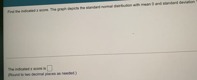 Find the indicated z score. The graph depicts the standard normal distribution with mean 0 and standard deviation
The indicated z score is.
(Round to two decimal places as needed.)
