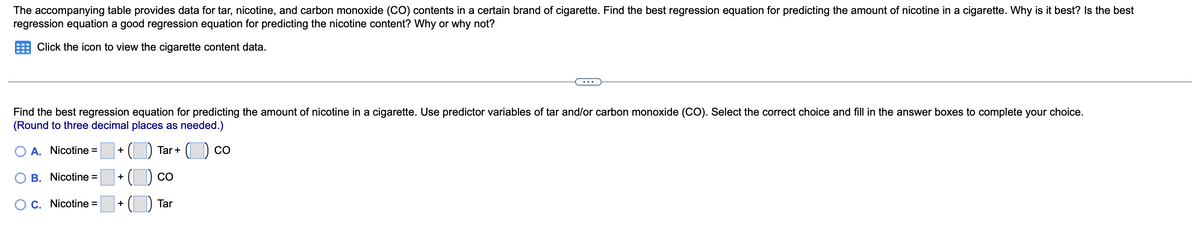 The accompanying table provides data for tar, nicotine, and carbon monoxide (CO) contents in a certain brand of cigarette. Find the best regression equation for predicting the amount of nicotine in a cigarette. Why is it best? Is the best
regression equation a good regression equation for predicting the nicotine content? Why or why not?
Click the icon to view the cigarette content data.
Find the best regression equation for predicting the amount of nicotine in a cigarette. Use predictor variables of tar and/or carbon monoxide (CO). Select the correct choice and fill in the answer boxes to complete your choice.
(Round to three decimal places as needed.)
A. Nicotine =
Tar +
CO
+
B. Nicotine =
CO
+
C. Nicotine =
Tar
