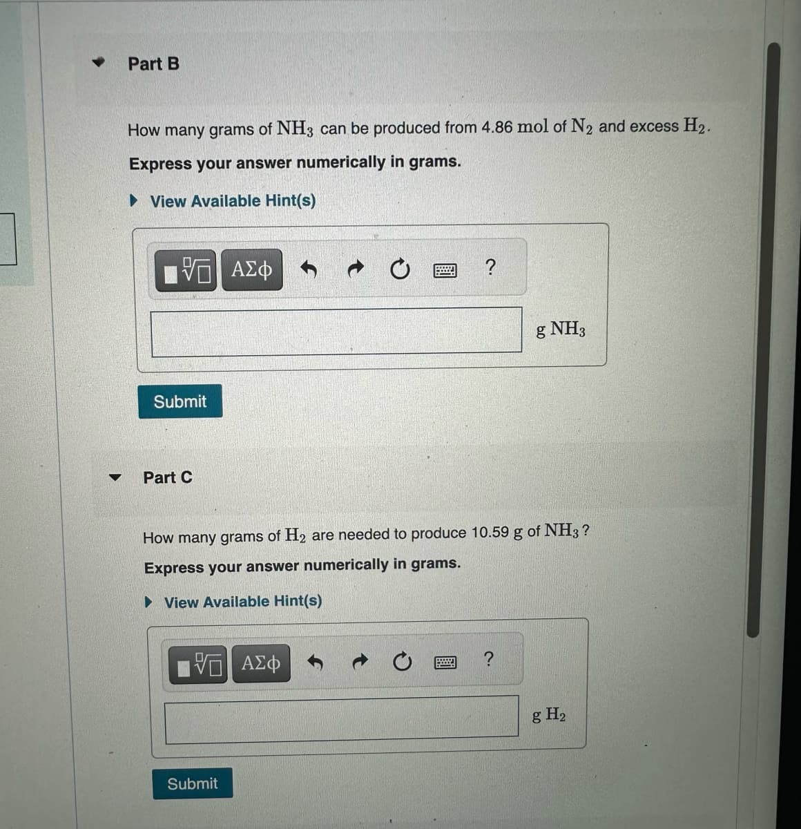 ▼
Part B
How many grams of NH3 can be produced from 4.86 mol of N₂ and excess H₂.
Express your answer numerically in grams.
View Available Hint(s)
VE ΑΣΦ
Submit
Part C
How many grams of H₂ are needed to produce 10.59 g of NH3?
Express your answer numerically in grams.
► View Available Hint(s)
5 ΑΣΦ
g NH3
Submit
g H₂