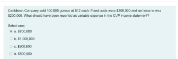 Caribbean Company sold 100,000 gizmos at $12 each. Fixed costs were $300,000 and net income was
$200,000. What should have been reported as variable expense in the CVP income statemant?
Select one:
a. S700,000
O b. $1,000,000
O . $900.000
O d. 5500,000
