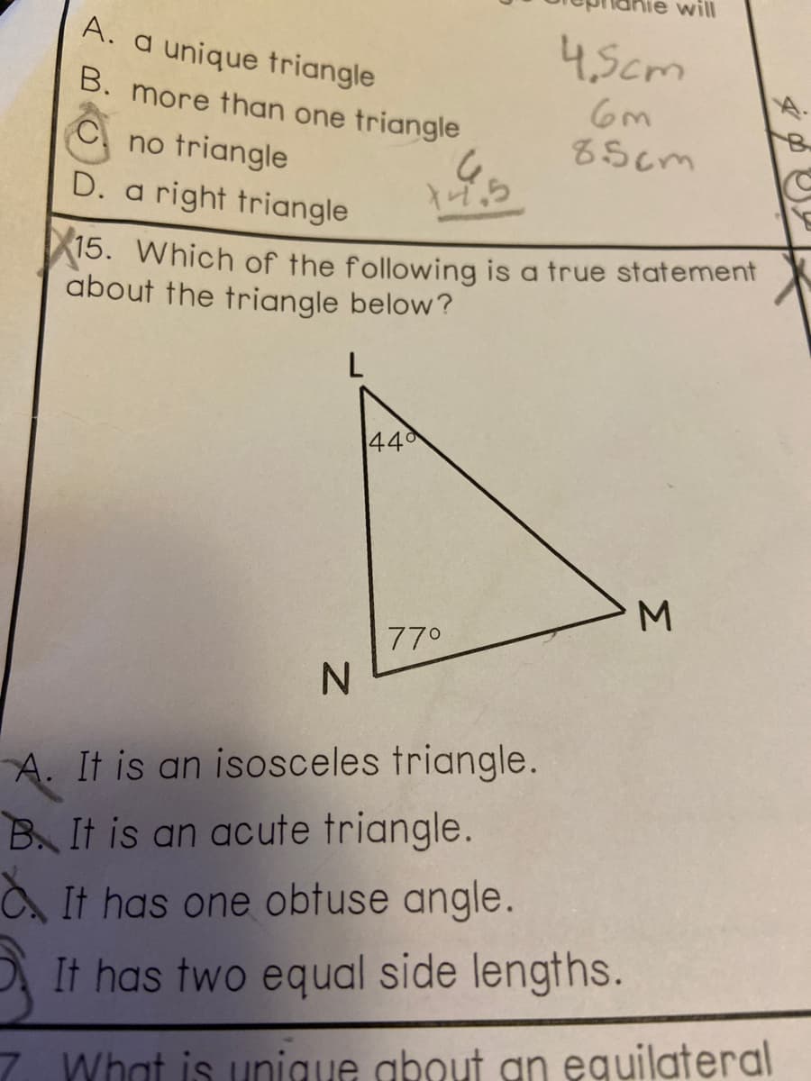 will
A. a unique triangle
4,5cm
B. more than one triangle
8Scm
no triangle
D. a right triangle
15. Which of the following is a true statement
about the triangle below?
L
44
M.
770
A. It is an isosceles triangle.
B It is an acute triangle.
It has one obtuse angle.
It has two equal side lengths.
7. What is unigue about gn eguilateral
