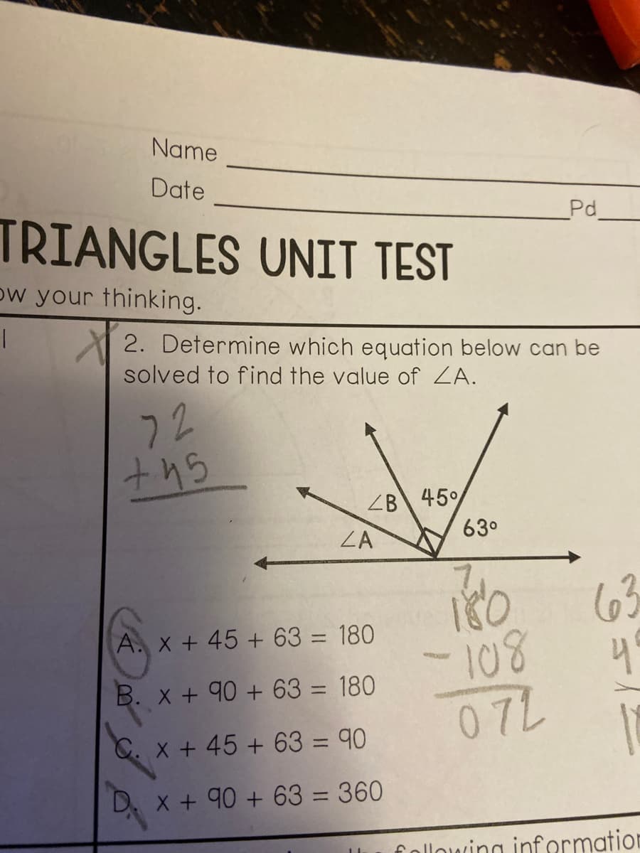 Name
Date
Pd
TRIANGLES UNIT TEST
ow your thinking.
2. Determine which equation below can be
solved to find the value of ZA.
72
ths
ZB 45%
63°
ZA
63
4
A. X + 45 + 63 = 180
%3D
B. x + 90 + 63 = 180
%3D
C. x + 45 + 63 = 90
X + 90 + 63 = 360
following information
