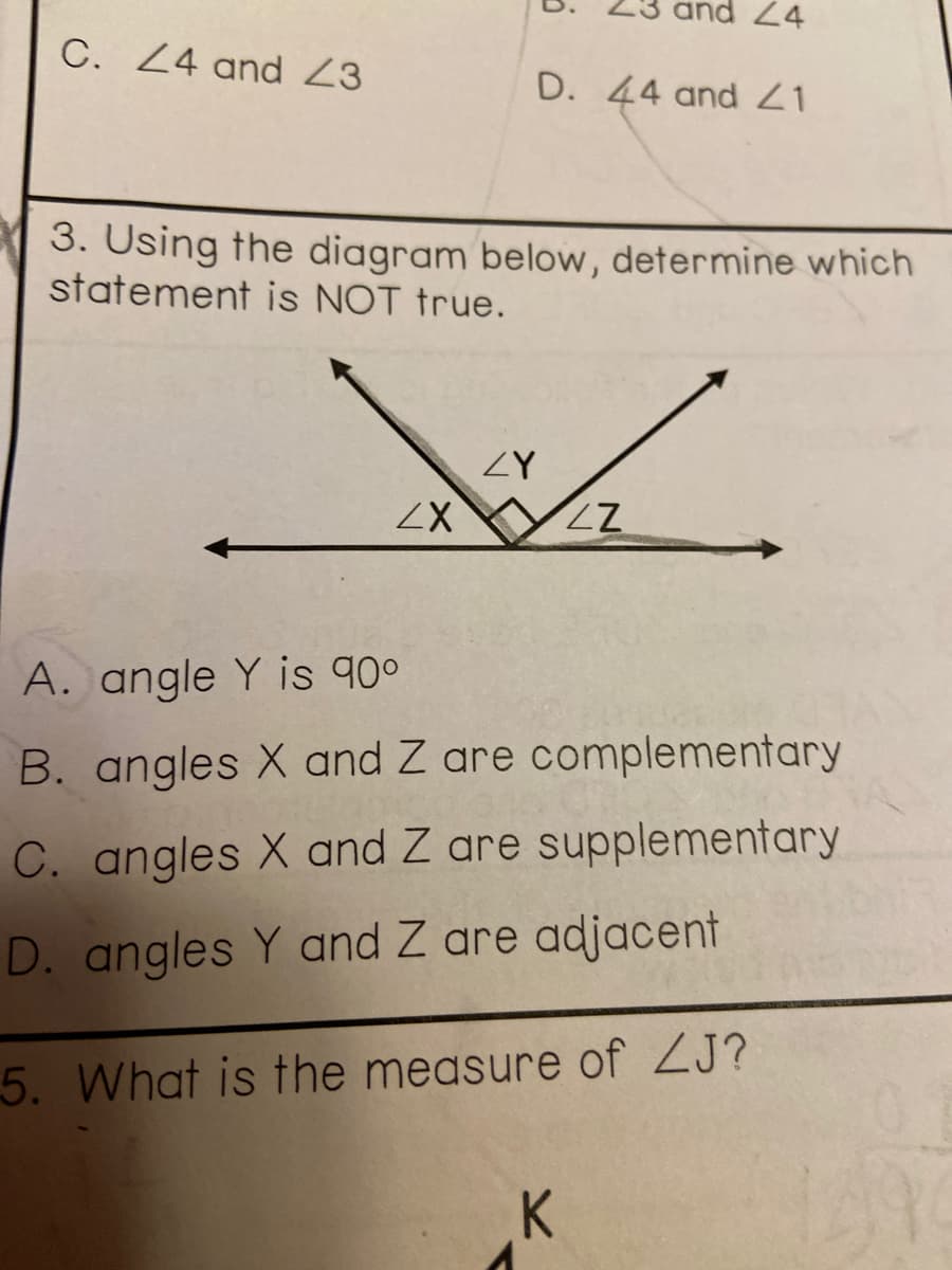 24
C. Z4 and Z3
D. 44 and 1
3. Using the diagram below, determine which
statement is NOT true.
ZY
A. angle Y is 90°
B. angles X and Z are complementary
C. angles X and Z are supplementary
D. angles Y and Z are adjacent
5. What is the measure of ZJ?
K
