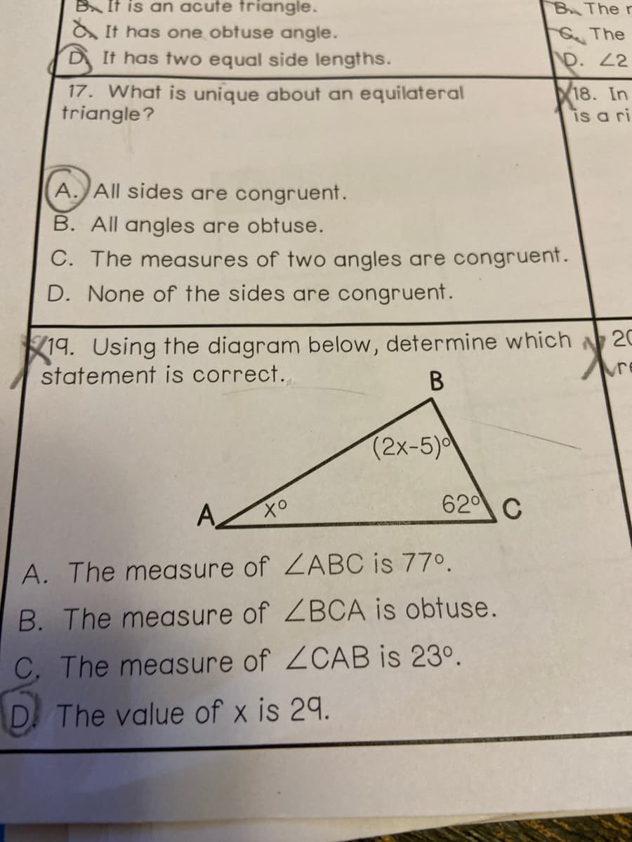 B It is an acute triangle.
BThe r
A It has one obtuse angle.
The
D. 2
DIt has two equal side lengths.
17. What is unique about an equilateral
triangle?
18. In
is a ri
A. All sides are congruent.
B. All angles are obtuse.
C. The measures of two angles are congruent.
D. None of the sides are congruent.
19. Using the diagram below, determine which 20
statement is correct.
В
(2x-5)
620 C
A. The measure of ZABC is 77°.
B. The measure of ZBCA is obtuse.
C, The measure of ZCAB is 23°.
D The value of x is 29.
