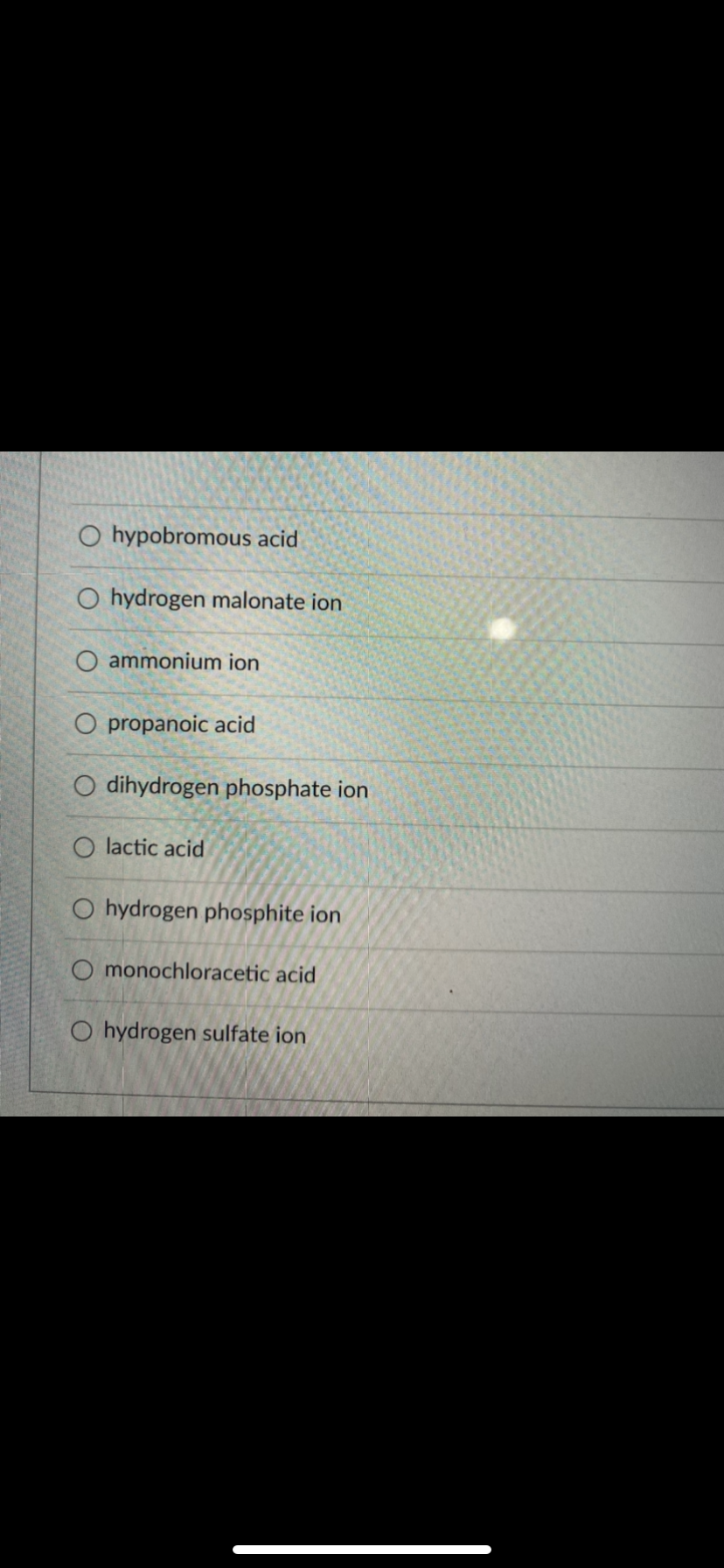 O hypobromous acid
O hydrogen malonate ion
O ammonium ion
O propanoic acid
O dihydrogen phosphate ion
lactic acid
O hydrogen phosphite ion
O monochloracetic acid
O hydrogen sulfate ion
