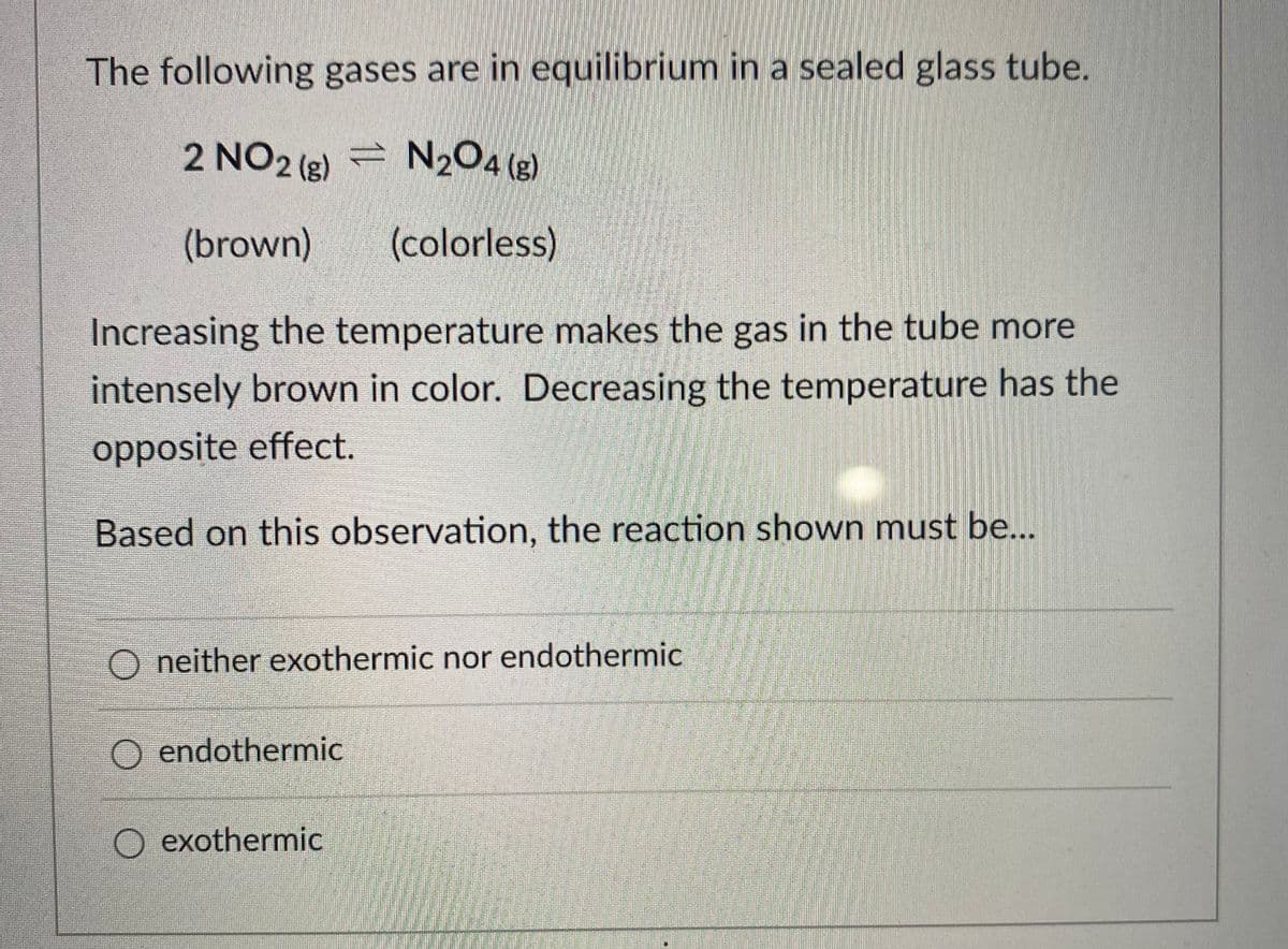 The following gases are in equilibrium in a sealed glass tube.
2 NO2 (g)
= N2O4 (g)
(brown)
(colorless)
Increasing the temperature makes the gas in the tube more
intensely brown in color. Decreasing the temperature has the
opposite effect.
Based on this observation, the reaction shown must be...
O neither exothermic nor endothermic
O endothermic
exothermic
