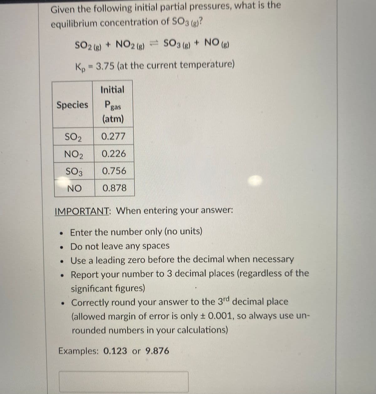 Given the following initial partial pressures, what is the
equilibrium concentration of SO3 (e)?
SO2 () + NO2 (s)
SO3 () + NO (g)
K, = 3.75 (at the current temperature)
Initial
Species
Pgas
(atm)
SO2
0.277
NO2
0.226
SO3
0.756
NO
0.878
IMPORTANT: When entering your answer:
• Enter the number only (no units)
Do not leave any spaces
• Use a leading zero before the decimal when necessary
Report your number to 3 decimal places (regardless of the
significant figures)
• Correctly round your answer to the 3rd decimal place
(allowed margin of error is only ± 0.001, so always use un-
rounded numbers in your calculations)
Examples: 0.123 or 9.876
