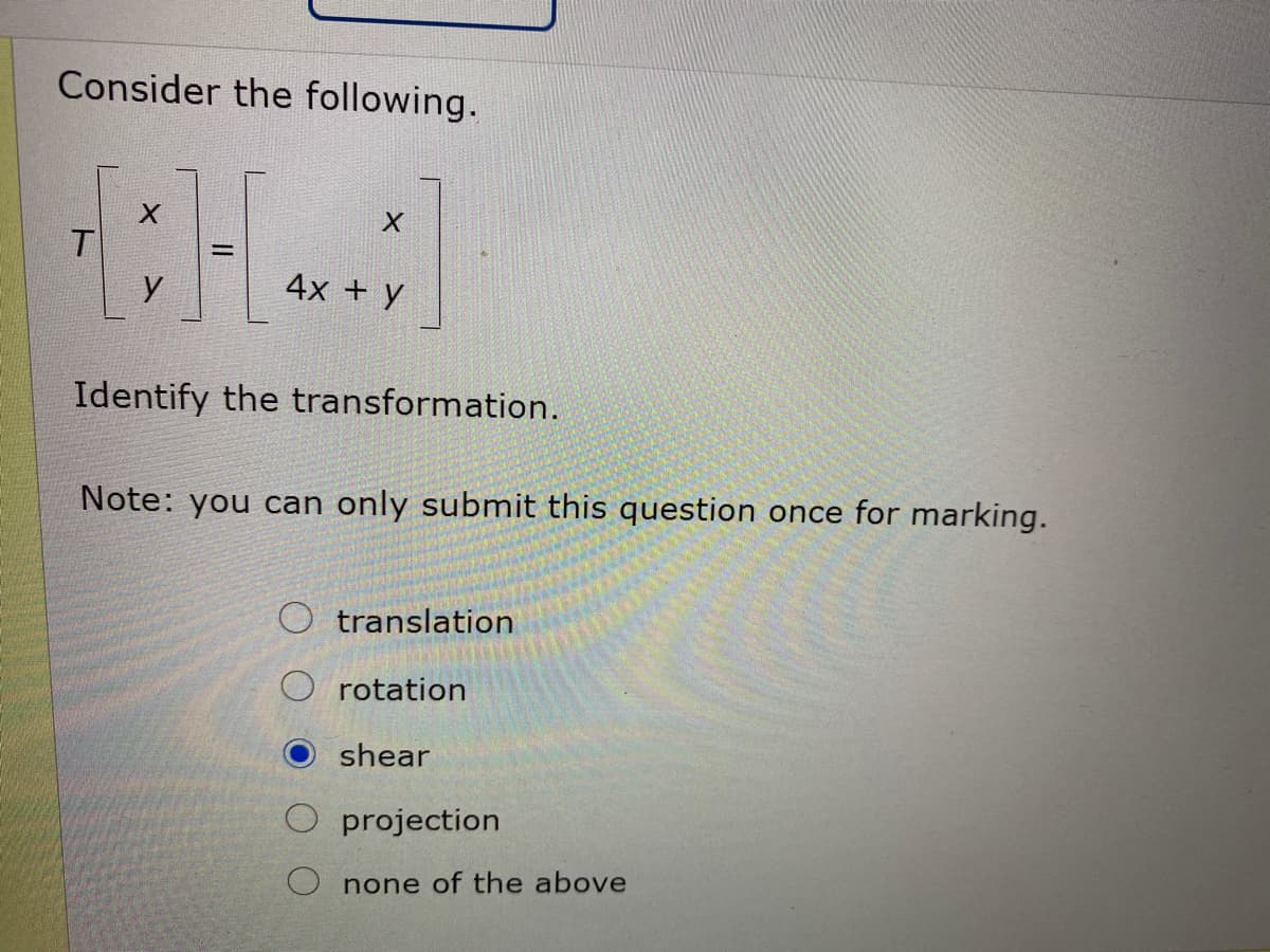 Consider the following.
T
y
4x + y
Identify the transformation.
Note: you can only submit this question once for marking.
translation
rotation
shear
projection
O none of the above
