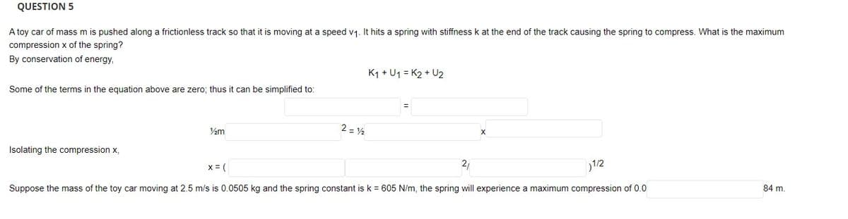 QUESTION 5
A toy car of mass m is pushed along a frictionless track so that it is moving at a speed v1. It hits a spring with stiffness k at the end of the track causing the spring to compress. What is the maximum
compression x of the spring?
By conservation of energy,
K1 + U1 = K2 + U2
Some of the terms in the equation above are zero; thus it can be simplified to:
2 = 2
Isolating the compression x,
x = (
21
1/2
Suppose the mass of the toy car moving at 2.5 m/s is 0.0505 kg and the spring constant is k = 605 N/m, the spring will experience a maximum compression of 0.0
84 m.
