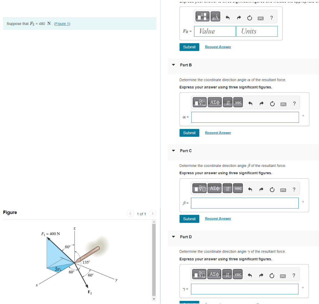 Suppose that F₂ = 480 N. (Figure 1)
Figure
F₁ = 400 N
20%
60°
60°
135°
60°
F₂
< 1 of 1
------...….….
FR =
Submit
▾ Part B
α =
Submit
Part C
B=
Determine the coordinate direction angle a of the resultant force.
Express your answer using three significant figures.
Π| ΑΣΦ | 11 | vec
Submit
μÅ
▾ Part D
Value
Request Answer
Y=
Request Answer
Determine the coordinate direction angle of the resultant force.
Express your answer using three significant figures.
Units
195| ΑΣΦ
AΣo↓ vec
Request Answer
www
15. ΑΣΦ
?
Determine the coordinate direction angle y of the resultant force.
Express your answer using three significant figures.
AΣo↓ vec
Sony
P
--
?
?
0
0