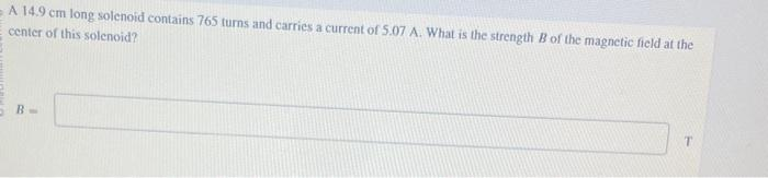 A 14.9 cm long solenoid contains 765 turns and carries a current of 5.07 A. What is the strength B of the magnetic field at the
center of this solenoid?
B-
T