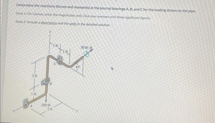 Determine the reactions (forces and moments) at the Journal bearings A, B, and C for the loading shown on the pipe.
Note 1: On Canvas, enter the magnitudes only. Give your answers with three significant figures.
Note 2: Include a description and the units in the detailed solution
B
2 ft
1 ft
B
200 lb
2 ft
45
30 lb-ft