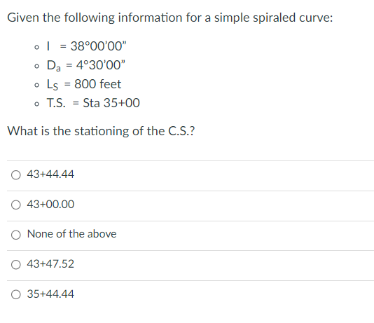 Given the following information for a simple spiraled curve:
o = 38°00'00"
o Da = 4°30'00"
• Ls = 800 feet
o T.S.Sta 35+00
What is the stationing of the C.S.?
O 43+44.44
O 43+00.00
O None of the above
O 43+47.52
O 35+44.44